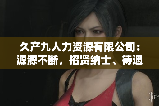 久产九人力资源有限公司：源源不断，招贤纳士、待遇优厚
