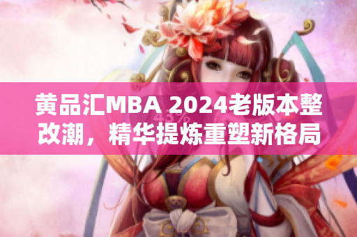 黄品汇MBA 2024老版本整改潮，精华提炼重塑新格局