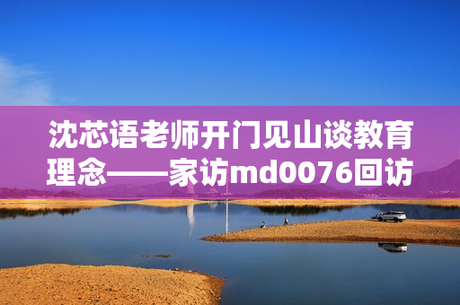 沈芯语老师开门见山谈教育理念——家访md0076回访记