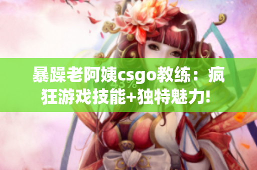 暴躁老阿姨csgo教练：疯狂游戏技能+独特魅力! 