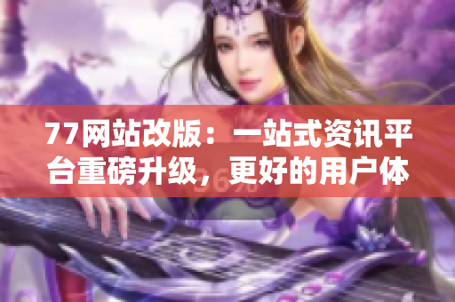 77网站改版：一站式资讯平台重磅升级，更好的用户体验等你发现！