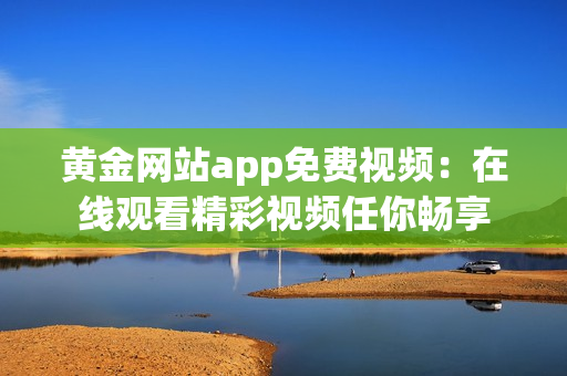 黄金网站app免费视频：在线观看精彩视频任你畅享