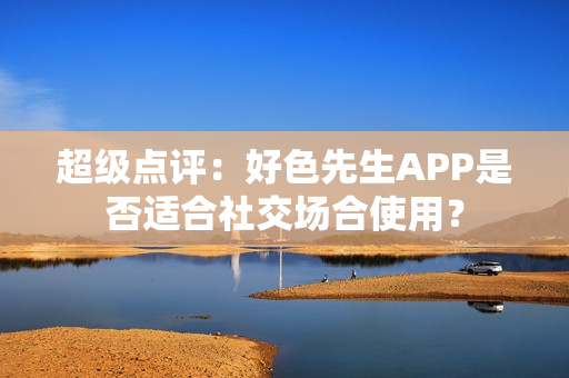 超级点评：好色先生APP是否适合社交场合使用？