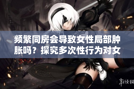 频繁同房会导致女性局部肿胀吗？探究多次性行为对女性身体的影响