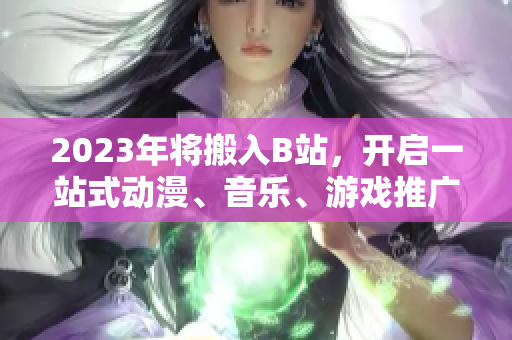 2023年将搬入B站，开启一站式动漫、音乐、游戏推广之旅