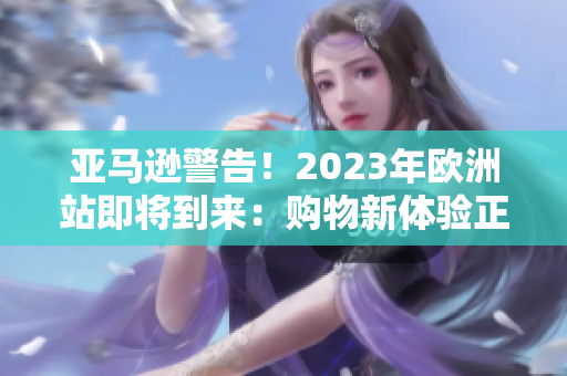 亚马逊警告！2023年欧洲站即将到来：购物新体验正式启动！