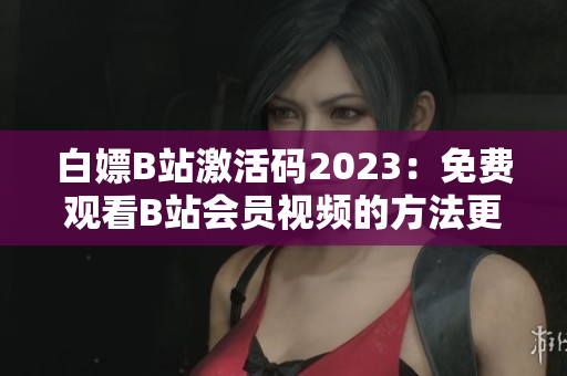 白嫖B站激活码2023：免费观看B站会员视频的方法更新