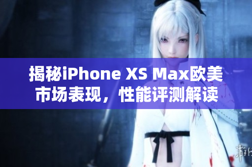 揭秘iPhone XS Max欧美市场表现，性能评测解读