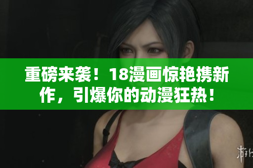 重磅来袭！18漫画惊艳携新作，引爆你的动漫狂热！