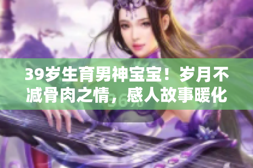 39岁生育男神宝宝！岁月不减骨肉之情，感人故事暖化万众心。