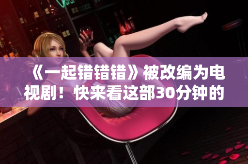 《一起错错错》被改编为电视剧！快来看这部30分钟的轻喜剧！