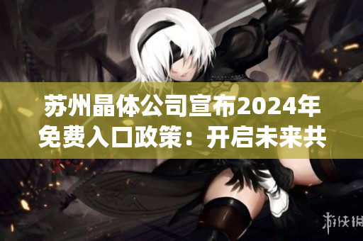 苏州晶体公司宣布2024年免费入口政策：开启未来共享新纪元(1)