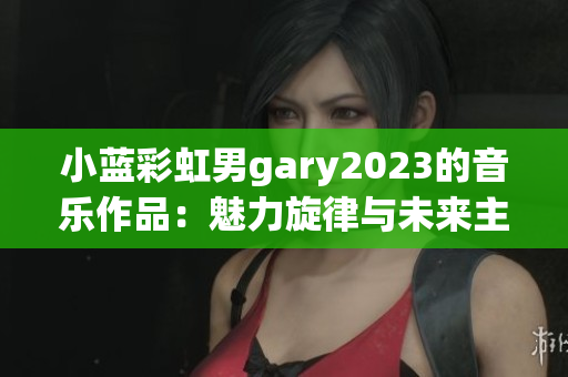 小蓝彩虹男gary2023的音乐作品：魅力旋律与未来主义相遇