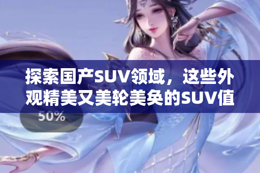 探索国产SUV领域，这些外观精美又美轮美奂的SUV值得一览，是否有您钟爱的一款？