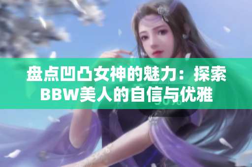 盘点凹凸女神的魅力：探索BBW美人的自信与优雅