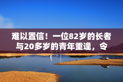 难以置信！一位82岁的长者与20多岁的青年重逢，令人感动不已！