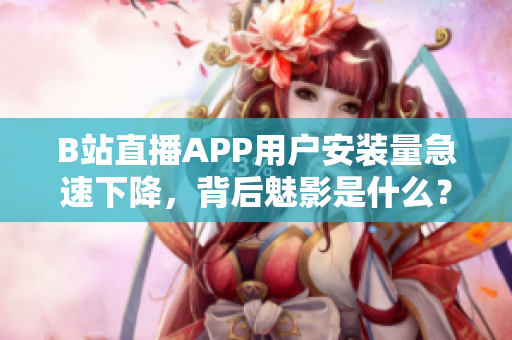 B站直播APP用户安装量急速下降，背后魅影是什么？