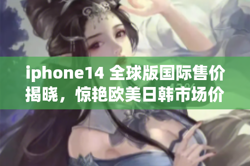 iphone14 全球版国际售价揭晓，惊艳欧美日韩市场价格大揭秘