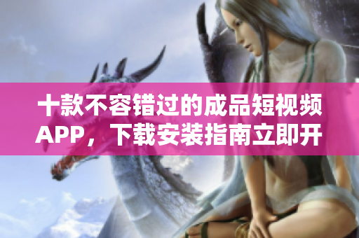 十款不容错过的成品短视频APP，下载安装指南立即开启影像创作之旅