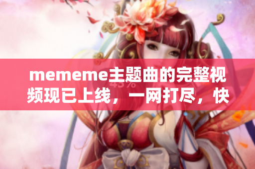 mememe主题曲的完整视频现已上线，一网打尽，快来观看吧！