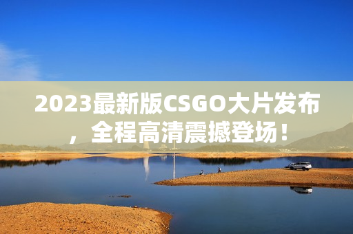 2023最新版CSGO大片发布，全程高清震撼登场！