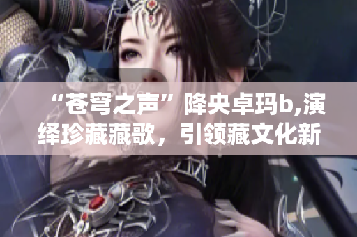 “苍穹之声”降央卓玛b,演绎珍藏藏歌，引领藏文化新风尚