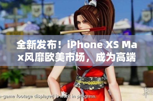 全新发布！iPhone XS Max风靡欧美市场，成为高端人士的首选