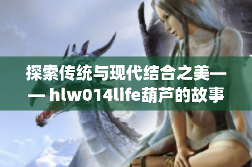 探索传统与现代结合之美—— hlw014life葫芦的故事(1)