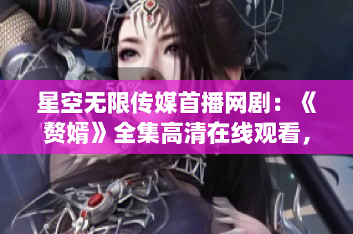 星空无限传媒首播网剧：《赘婿》全集高清在线观看，精彩剧情尽收眼底(1)