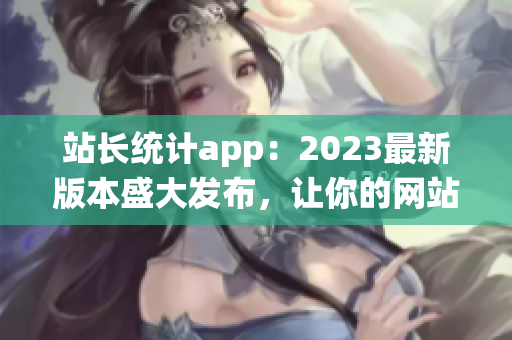 站长统计app：2023最新版本盛大发布，让你的网站轻松洞察数据！(1)