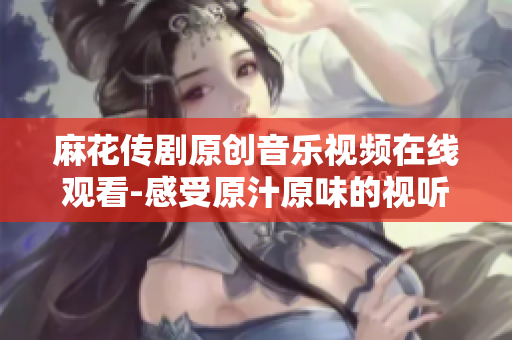 麻花传剧原创音乐视频在线观看-感受原汁原味的视听盛宴