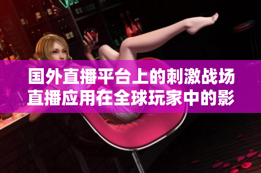 国外直播平台上的刺激战场直播应用在全球玩家中的影响力翻倍