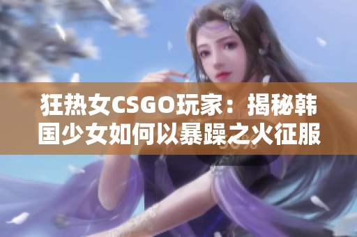 狂热女CSGO玩家：揭秘韩国少女如何以暴躁之火征服CSGO战场