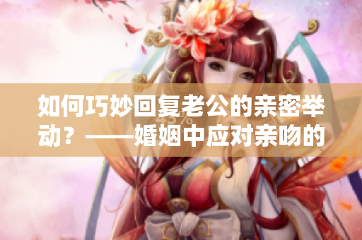 如何巧妙回复老公的亲密举动？——婚姻中应对亲吻的绝妙方法