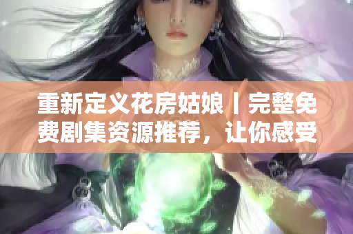 重新定义花房姑娘丨完整免费剧集资源推荐，让你感受爱情与成长的温度