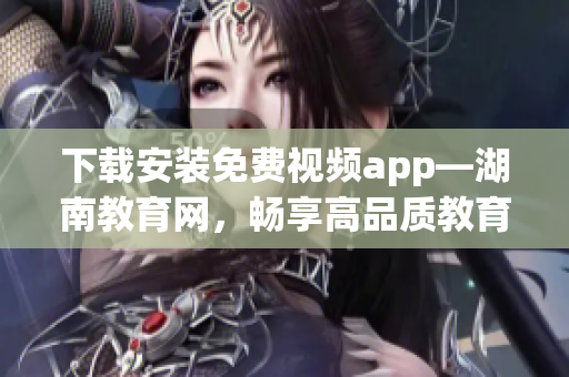 下载安装免费视频app—湖南教育网，畅享高品质教育资源