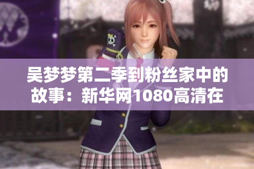吴梦梦第二季到粉丝家中的故事：新华网1080高清在线观看