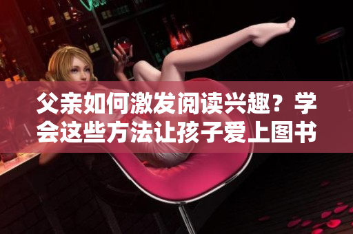 父亲如何激发阅读兴趣？学会这些方法让孩子爱上图书