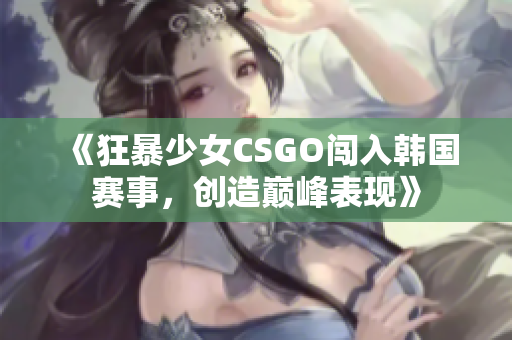 《狂暴少女CSGO闯入韩国赛事，创造巅峰表现》