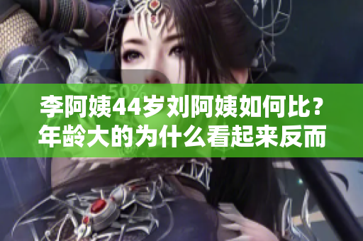 李阿姨44岁刘阿姨如何比？年龄大的为什么看起来反而更年轻？