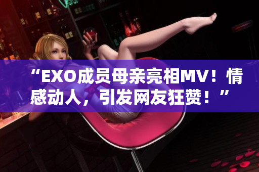 “EXO成员母亲亮相MV！情感动人，引发网友狂赞！”