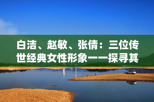 白洁、赵敏、张倩：三位传世经典女性形象一一探寻其魅力与内涵(1)