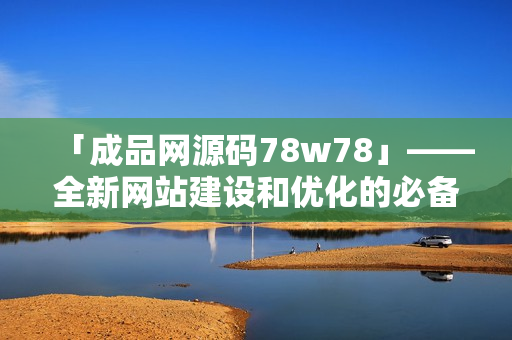 「成品网源码78w78」——全新网站建设和优化的必备资源