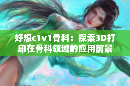 好想c1v1骨科：探索3D打印在骨科领域的应用前景