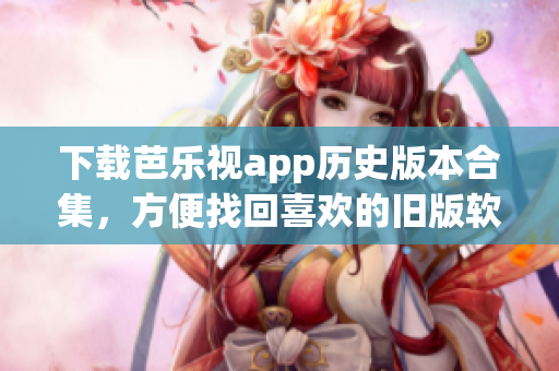 下载芭乐视app历史版本合集，方便找回喜欢的旧版软件