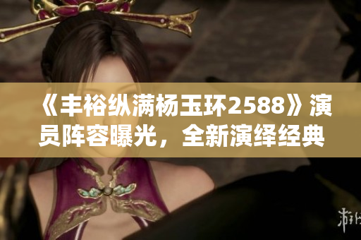 《丰裕纵满杨玉环2588》演员阵容曝光，全新演绎经典古装剧！