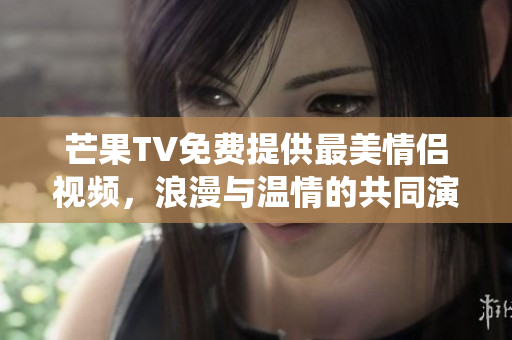 芒果TV免费提供最美情侣视频，浪漫与温情的共同演绎