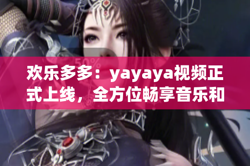 欢乐多多：yayaya视频正式上线，全方位畅享音乐和舞蹈乐趣