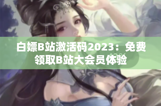 白嫖B站激活码2023：免费领取B站大会员体验