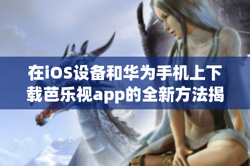 在iOS设备和华为手机上下载芭乐视app的全新方法揭秘！